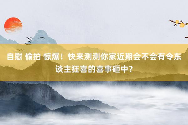 自慰 偷拍 惊爆！快来测测你家近期会不会有令东谈主狂喜的喜事砸中？