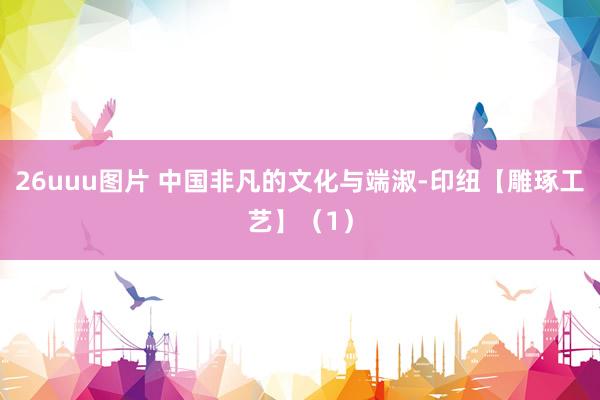26uuu图片 中国非凡的文化与端淑-印纽【雕琢工艺】（1）