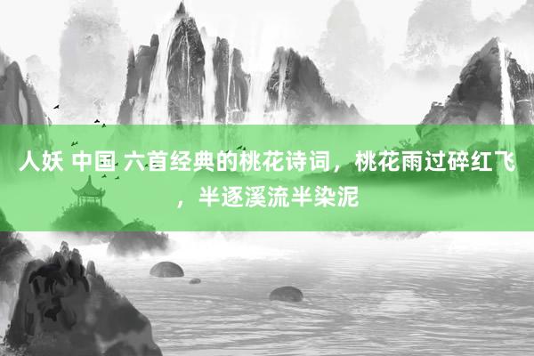 人妖 中国 六首经典的桃花诗词，桃花雨过碎红飞，半逐溪流半染泥