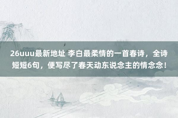 26uuu最新地址 李白最柔情的一首春诗，全诗短短6句，便写尽了春天动东说念主的情念念！