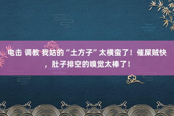 电击 调教 我姑的“土方子”太横蛮了！催屎贼快，肚子排空的嗅觉太棒了！