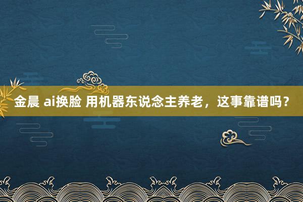金晨 ai换脸 用机器东说念主养老，这事靠谱吗？