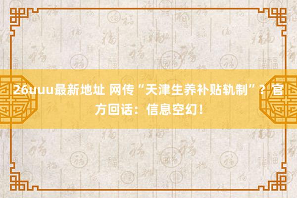 26uuu最新地址 网传“天津生养补贴轨制”？官方回话：信息空幻！