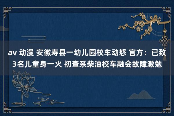 av 动漫 安徽寿县一幼儿园校车动怒 官方：已致3名儿童身一火 初查系柴油校车融会故障激勉