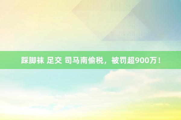 踩脚袜 足交 司马南偷税，被罚超900万！