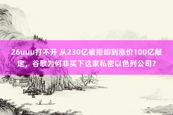 26uuu打不开 从230亿被拒却到涨价100亿敲定，谷歌为何非买下这家私密以色列公司？
