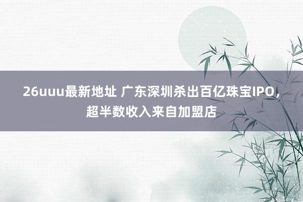 26uuu最新地址 广东深圳杀出百亿珠宝IPO，超半数收入来自加盟店