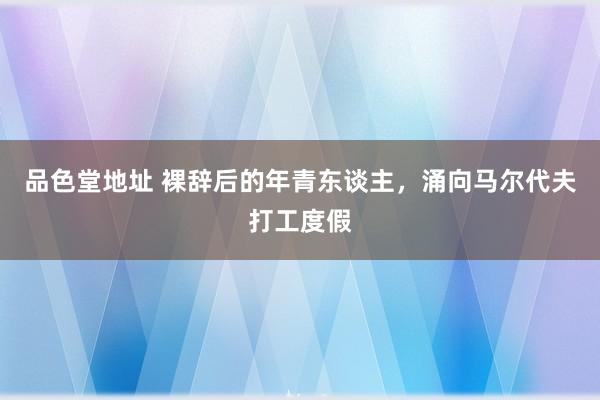 品色堂地址 裸辞后的年青东谈主，涌向马尔代夫打工度假
